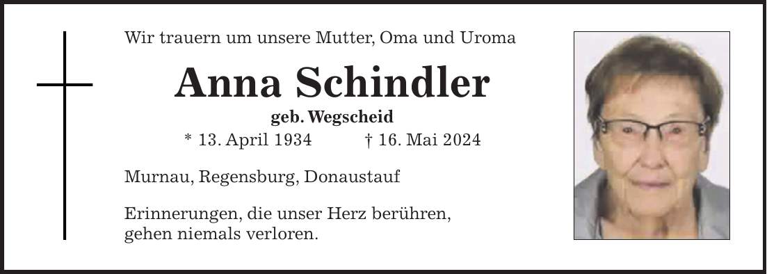 Wir trauern um unsere Mutter, Oma und Uroma Anna Schindler geb. Wegscheid * 13. April 1934 + 16. Mai 2024 Murnau, Regensburg, Donaustauf Erinnerungen, die unser Herz berühren, gehen niemals verloren.