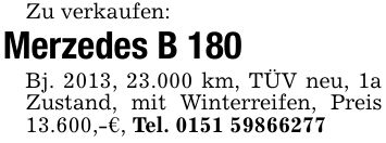 Zu verkaufen:Merzedes B 180Bj. 2013, 23.000 km, TÜV neu, 1a Zustand, mit Winterreifen, Preis 13.600,-€, Tel. ***