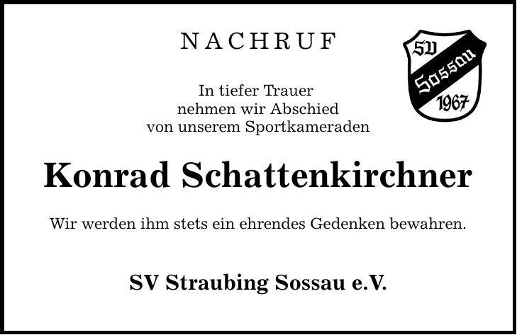 nachruf In tiefer Trauer nehmen wir Abschied von unserem Sportkameraden Konrad Schattenkirchner Wir werden ihm stets ein ehrendes Gedenken bewahren. SV Straubing Sossau e.V.