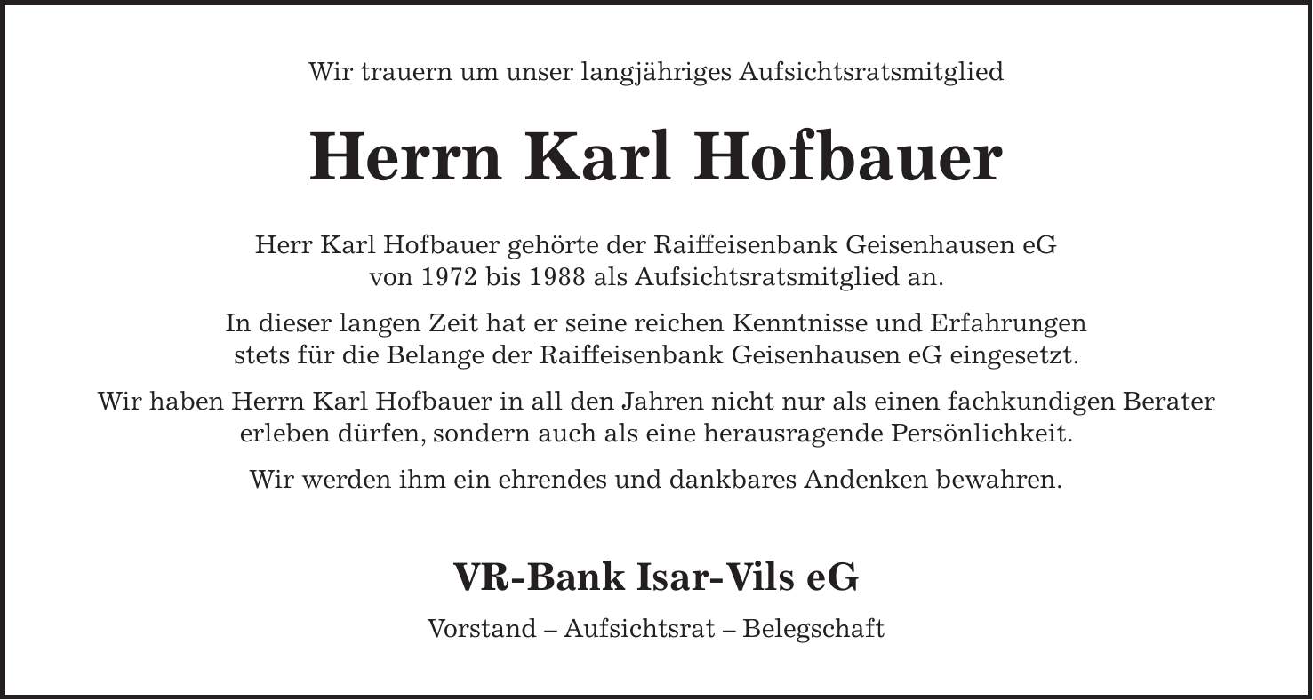 Wir trauern um unser langjähriges Aufsichtsratsmitglied Herrn Karl Hofbauer Herr Karl Hofbauer gehörte der Raiffeisenbank Geisenhausen eG von 1972 bis 1988 als Aufsichtsratsmitglied an. In dieser langen Zeit hat er seine reichen Kenntnisse und Erfahrungen stets für die Belange der Raiffeisenbank Geisenhausen eG eingesetzt. Wir haben Herrn Karl Hofbauer in all den Jahren nicht nur als einen fachkundigen Berater erleben dürfen, sondern auch als eine herausragende Persönlichkeit. Wir werden ihm ein ehrendes und dankbares Andenken bewahren. VR-Bank Isar-Vils eG Vorstand - Aufsichtsrat - Belegschaft