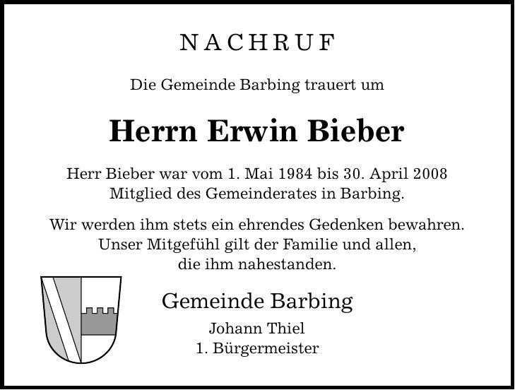 NACHRUFDie Gemeinde Barbing trauert umHerrn Erwin BieberHerr Bieber war vom 1. Mai 1984 bis 30. April 2008Mitglied des Gemeinderates in Barbing.Wir werden ihm stets ein ehrendes Gedenken bewahren. Unser Mitgefühl gilt der Familie und allen,die ihm nahestanden.Gemeinde BarbingJohann Thiel1. Bürgermeister