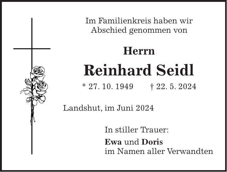 Im Familienkreis haben wir Abschied genommen von Herrn Reinhard Seidl * 27. 10. 1949 + 22. 5. 2024 Landshut, im Juni 2024 In stiller Trauer: Ewa und Doris im Namen aller Verwandten