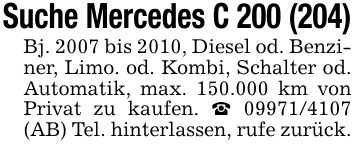 Suche Mercedes C 200 (204)Bj. 2007 bis 2010, Diesel od. Benziner, Limo. od. Kombi, Schalter od. Automatik, max. 150.000 km von Privat zu kaufen. *** (AB) Tel. hinterlassen, rufe zurück.