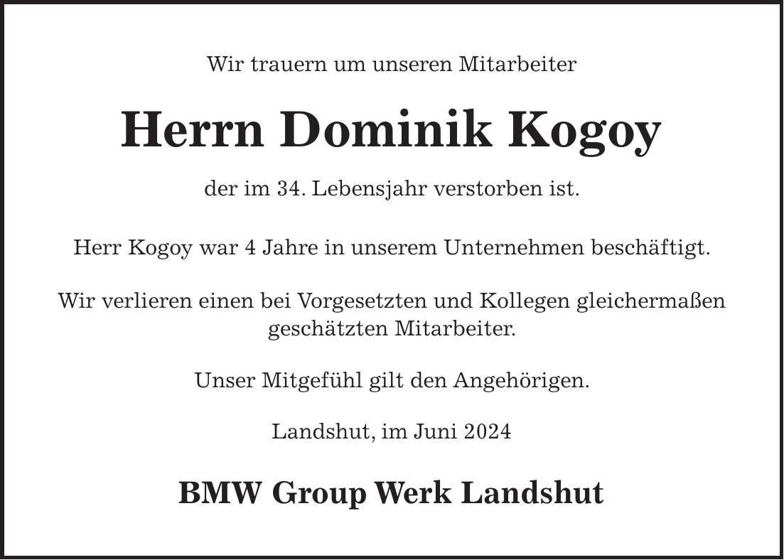 Wir trauern um unseren Mitarbeiter Herrn Dominik Kogoy der im 34. Lebensjahr verstorben ist. Herr Kogoy war 4 Jahre in unserem Unternehmen beschäftigt. Wir verlieren einen bei Vorgesetzten und Kollegen gleichermaßen geschätzten Mitarbeiter. Unser Mitgefühl gilt den Angehörigen. Landshut, im Juni 2024 BMW Group Werk Landshut