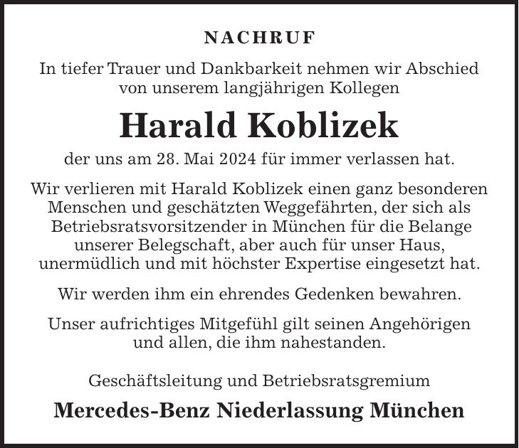 Nachruf In tiefer Trauer und Dankbarkeit nehmen wir Abschied von unserem langjährigen Kollegen Harald Koblizek der uns am 28. Mai 2024 für immer verlassen hat. Wir verlieren mit Harald Koblizek einen ganz besonderen Menschen und geschätzten Weggefährten, der sich als Betriebsratsvorsitzender in München für die Belange unserer Belegschaft, aber auch für unser Haus, unermüdlich und mit höchster Expertise eingesetzt hat. Wir werden ihm ein ehrendes Gedenken bewahren. Unser aufrichtiges Mitgefühl gilt seinen Angehörigen und allen, die ihm nahestanden. Geschäftsleitung und Betriebsratsgremium Mercedes-Benz Niederlassung München