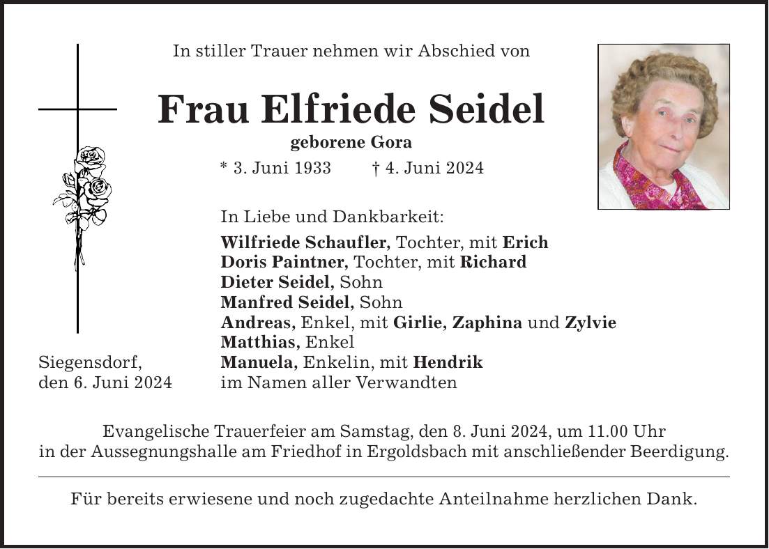 Evangelische Trauerfeier am Samstag, den 8. Juni 2024, um 11.00 Uhr in der Aussegnungshalle am Friedhof in Ergoldsbach mit anschließender Beerdigung. Für bereits erwiesene und noch zugedachte Anteilnahme herzlichen Dank.Frau Elfriede Seidel geborene Gora * 3. Juni 1933 + 4. Juni 2024In stiller Trauer nehmen wir Abschied vonSiegensdorf, den 6. Juni 2024In Liebe und Dankbarkeit: Wilfriede Schaufler, Tochter, mit Erich Doris Paintner, Tochter, mit Richard Dieter Seidel, Sohn Manfred Seidel, Sohn Andreas, Enkel, mit Girlie, Zaphina und Zylvie Matthias, Enkel Manuela, Enkelin, mit Hendrik im Namen aller Verwandten