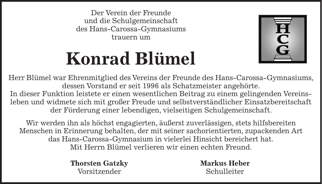 Der Verein der Freunde und die Schulgemeinschaft des Hans-Carossa-Gymnasiums trauern um Konrad Blümel Herr Blümel war Ehrenmitglied des Vereins der Freunde des Hans-Carossa-Gymnasiums, dessen Vorstand er seit 1996 als Schatzmeister angehörte. In dieser Funktion leistete er einen wesentlichen Beitrag zu einem gelingenden Vereinsleben und widmete sich mit großer Freude und selbstverständlicher Einsatzbereitschaft der Förderung einer lebendigen, vielseitigen Schulgemeinschaft. Wir werden ihn als höchst engagierten, äußerst zuverlässigen, stets hilfsbereiten Menschen in Erinnerung behalten, der mit seiner sachorientierten, zupackenden Art das Hans-Carossa-Gymnasium in vielerlei Hinsicht bereichert hat. Mit Herrn Blümel verlieren wir einen echten Freund. Thorsten Gatzky Markus Heber Vorsitzender Schulleiter