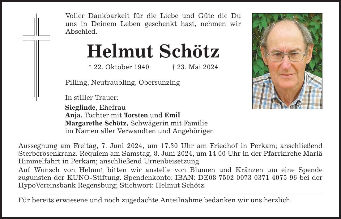 Voller Dankbarkeit für die Liebe und Güte die Du uns in Deinem Leben geschenkt hast, nehmen wir Abschied. Helmut Schötz * 22. Oktober ***. Mai 2024 Pilling, Neutraubling, Obersunzing In stiller Trauer: Sieglinde, Ehefrau Anja, Tochter mit Torsten und Emil Margarethe Schötz, Schwägerin mit Familie im Namen aller Verwandten und Angehörigen Aussegnung am Freitag, 7. Juni 2024, um 17.30 Uhr am Friedhof in Perkam; anschließend Sterberosenkranz. Requiem am Samstag, 8. Juni 2024, um 14.00 Uhr in der Pfarrkirche ­­Mariä Himmelfahrt in Perkam; anschließend Urnenbeisetzung. Auf Wunsch von Helmut bitten wir anstelle von Blumen und Kränzen um eine Spende ­zugunsten der KUNO-Stiftung. Spendenkonto: IBAN: DE*** bei der HypoVereinsbank Regensburg; Stichwort: Helmut Schötz. Für bereits erwiesene und noch zugedachte Anteilnahme bedanken wir uns herzlich.