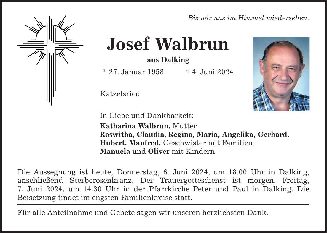 Josef Walbrun aus Dalking * 27. Januar 1958 4. Juni 2024 Katzelsried In Liebe und Dankbarkeit: Bis wir uns im Himmel wiedersehen. Katharina Walbrun, Mutter Roswitha, Claudia, Regina, Maria, Angelika, Gerhard, Hubert, Manfred, Geschwister mit Familien Manuela und Oliver mit Kindern Die Aussegnung ist heute, Donnerstag, 6. Juni 2024, um 18.00 Uhr in Dalking, anschließend Sterberosenkranz. Der Trauergottesdienst ist morgen, Freitag, 7. Juni 2024, um 14.30 Uhr in der Pfarrkirche Peter und Paul in Dalking. Die ­Beisetzung findet im engsten Familienkreise statt. Für alle Anteilnahme und Gebete sagen wir unseren herzlichsten Dank.