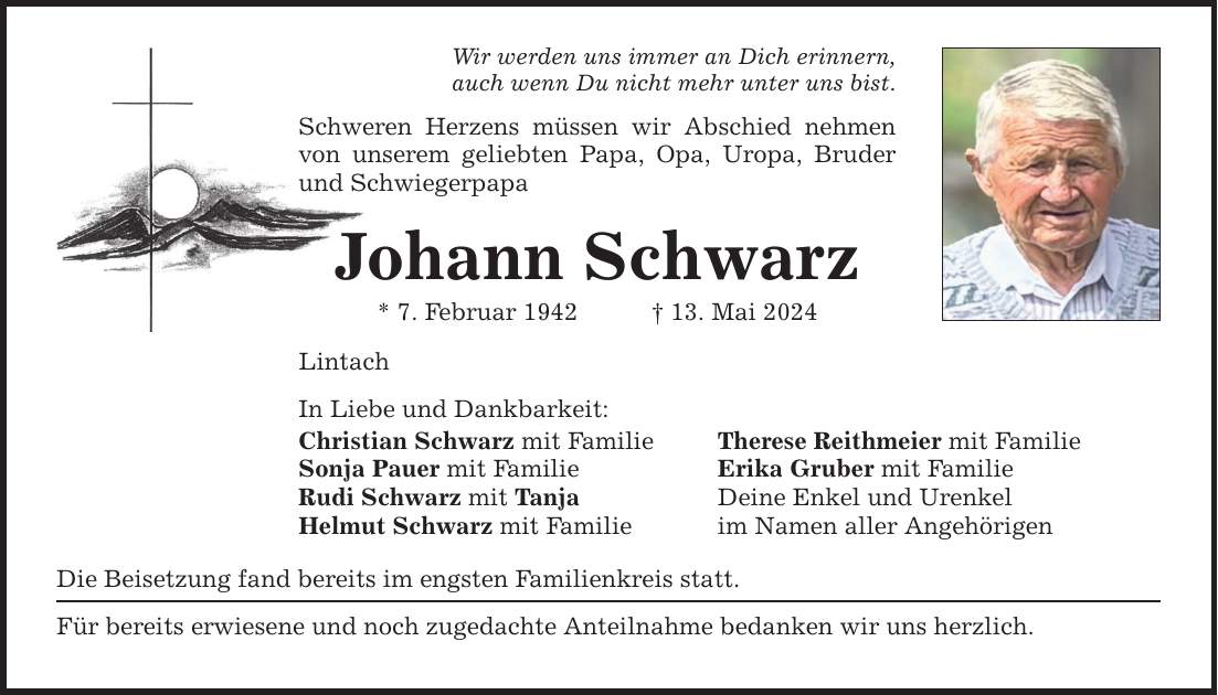 Wir werden uns immer an Dich erinnern, auch wenn Du nicht mehr unter uns bist. Schweren Herzens müssen wir Abschied nehmen von unserem geliebten Papa, Opa, Uropa, Bruder und Schwiegerpapa Johann Schwarz * 7. Februar ***. Mai 2024 Lintach In Liebe und Dankbarkeit: Christian Schwarz mit Familie Therese Reithmeier mit Familie Sonja Pauer mit Familie Erika Gruber mit Familie Rudi Schwarz mit Tanja Deine Enkel und Urenkel Helmut Schwarz mit Familie im Namen aller Angehörigen Die Beisetzung fand bereits im engsten Familienkreis statt. Für bereits erwiesene und noch zugedachte Anteilnahme bedanken wir uns herzlich.
