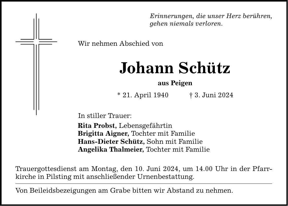 Erinnerungen, die unser Herz berühren, gehen niemals verloren. Wir nehmen Abschied von Johann Schütz aus Peigen * 21. April 1940 3. Juni 2024 In stiller Trauer: Rita Probst, Lebensgefährtin Brigitta Aigner, Tochter mit Familie Hans-Dieter Schütz, Sohn mit Familie Angelika Thalmeier, Tochter mit Familie Trauergottesdienst am Montag, den 10. Juni 2024, um 14.00 Uhr in der Pfarrkirche in Pilsting mit anschließender Urnenbestattung. Von Beileidsbezeigungen am Grabe bitten wir Abstand zu nehmen.