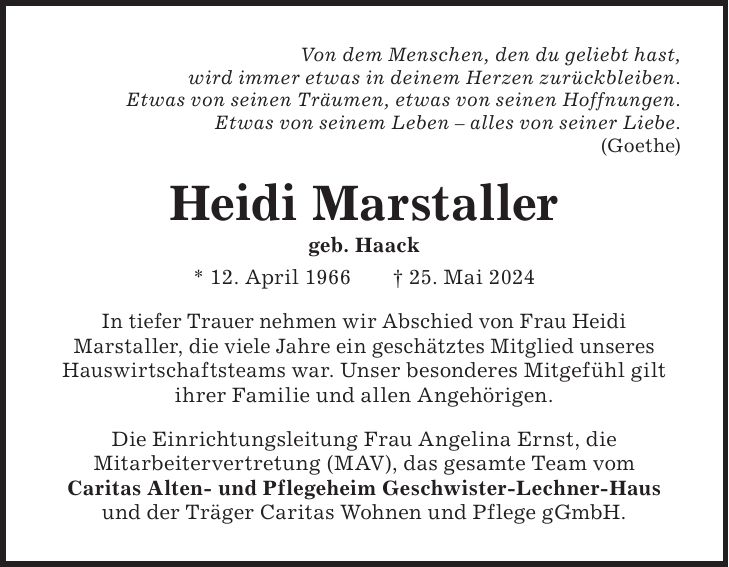 Von dem Menschen, den du geliebt hast, wird immer etwas in deinem Herzen zurückbleiben. Etwas von seinen Träumen, etwas von seinen Hoffnungen. Etwas von seinem Leben - alles von seiner Liebe. (Goethe) Heidi Marstaller geb. Haack * 12. April 1966 + 25. Mai 2024 In tiefer Trauer nehmen wir Abschied von Frau Heidi Marstaller, die viele Jahre ein geschätztes Mitglied unseres Hauswirtschaftsteams war. Unser besonderes Mitgefühl gilt ihrer Familie und allen Angehörigen. Die Einrichtungsleitung Frau Angelina Ernst, die Mitarbeitervertretung (MAV), das gesamte Team vom Caritas Alten- und Pflegeheim Geschwister-Lechner-Haus und der Träger Caritas Wohnen und Pflege gGmbH.