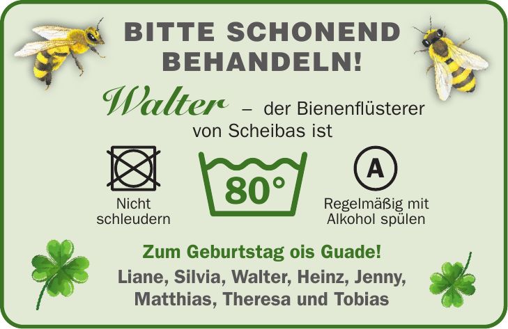 Walter - der Bienenflüsterer von Scheibas istBitte schonend behandeln!80°ANicht schleudernRegelmäßig mit Alkohol spülenZum Geburtstag ois Guade! Liane, Silvia, Walter, Heinz, Jenny, Matthias, Theresa und Tobias