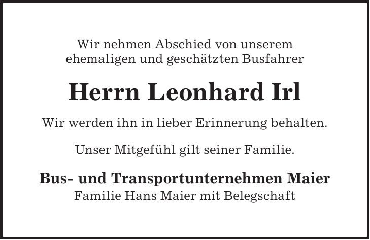 Wir nehmen Abschied von unserem ehemaligen und geschätzten Busfahrer Herrn Leonhard Irl Wir werden ihn in lieber Erinnerung behalten. Unser Mitgefühl gilt seiner Familie. Bus- und Transportunternehmen Maier Familie Hans Maier mit Belegschaft