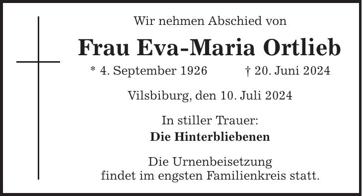 Wir nehmen Abschied von Frau Eva-Maria Ortlieb * 4. September 1926 + 20. Juni 2024 Vilsbiburg, den 10. Juli 2024 In stiller Trauer: Die Hinterbliebenen Die Urnenbeisetzung findet im engsten Familienkreis statt.