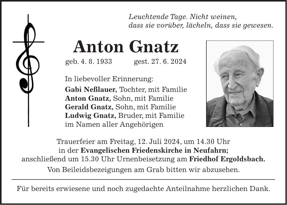 Leuchtende Tage. Nicht weinen, dass sie vorüber, lächeln, dass sie gewesen. Anton Gnatz geb. 4. 8. 1933 gest. 27. 6. 2024 In liebevoller Erinnerung: Gabi Neßlauer, Tochter, mit Familie Anton Gnatz, Sohn, mit Familie Gerald Gnatz, Sohn, mit Familie Ludwig Gnatz, Bruder, mit Familie im Namen aller Angehörigen Trauerfeier am Freitag, 12. Juli 2024, um 14.30 Uhr in der Evangelischen Friedenskirche in Neufahrn; anschließend um 15.30 Uhr Urnenbeisetzung am Friedhof Ergoldsbach. Von Beileidsbezeigungen am Grab bitten wir abzusehen. Für bereits erwiesene und noch zugedachte Anteilnahme herzlichen Dank.