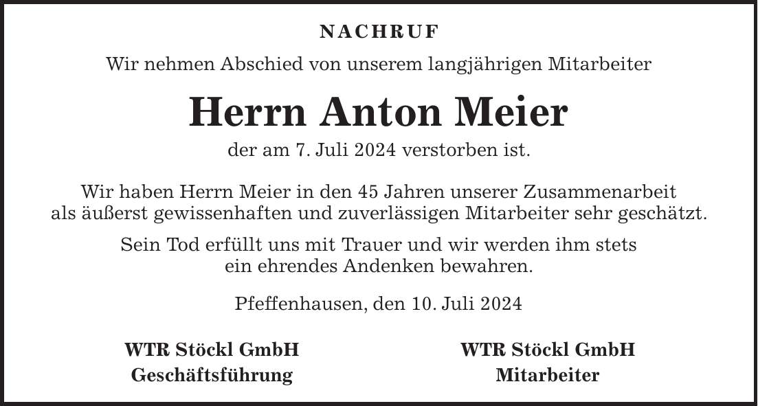 NACHRUF Wir nehmen Abschied von unserem langjährigen Mitarbeiter Herrn Anton Meier der am 7. Juli 2024 verstorben ist. Wir haben Herrn Meier in den 45 Jahren unserer Zusammenarbeit als äußerst gewissenhaften und zuverlässigen Mitarbeiter sehr geschätzt. Sein Tod erfüllt uns mit Trauer und wir werden ihm stets ein ehrendes Andenken bewahren. Pfeffenhausen, den 10. Juli 2024 WTR Stöckl GmbH WTR Stöckl GmbH Geschäftsführung Mitarbeiter