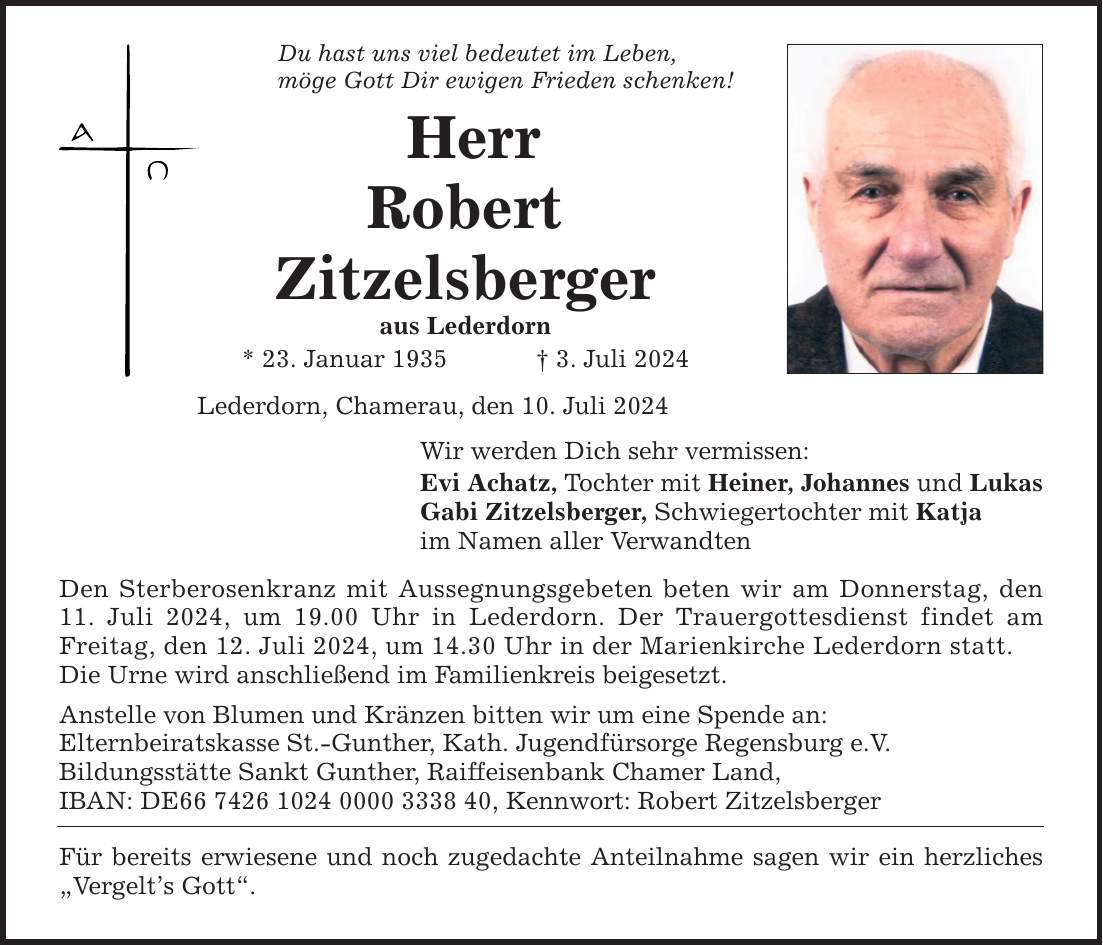 Du hast uns viel bedeutet im Leben, möge Gott Dir ewigen Frieden schenken! Herr Robert Zitzelsberger aus Lederdorn * 23. Januar 1935   3. Juli 2024 Lederdorn, Chamerau, den 10. Juli 2024 Wir werden Dich sehr vermissen: Evi Achatz, Tochter mit Heiner, Johannes und Lukas Gabi Zitzelsberger, Schwiegertochter mit Katja im Namen aller Verwandten Den Sterberosenkranz mit Aussegnungsgebeten beten wir am Donnerstag, den 11. Juli 2024, um 19.00 Uhr in Lederdorn. Der Trauergottesdienst findet am Freitag, den 12. Juli 2024, um 14.30 Uhr in der Marienkirche Lederdorn statt. Die Urne wird anschließend im Familienkreis beigesetzt. Anstelle von Blumen und Kränzen bitten wir um eine Spende an: Elternbeiratskasse St.-Gunther, Kath. Jugendfürsorge Regensburg e.V. Bildungsstätte Sankt Gunther, Raiffeisenbank Chamer Land, IBAN: DE***, Kennwort: Robert Zitzelsberger Für bereits erwiesene und noch zugedachte Anteilnahme sagen wir ein herzliches Vergelts Gott.