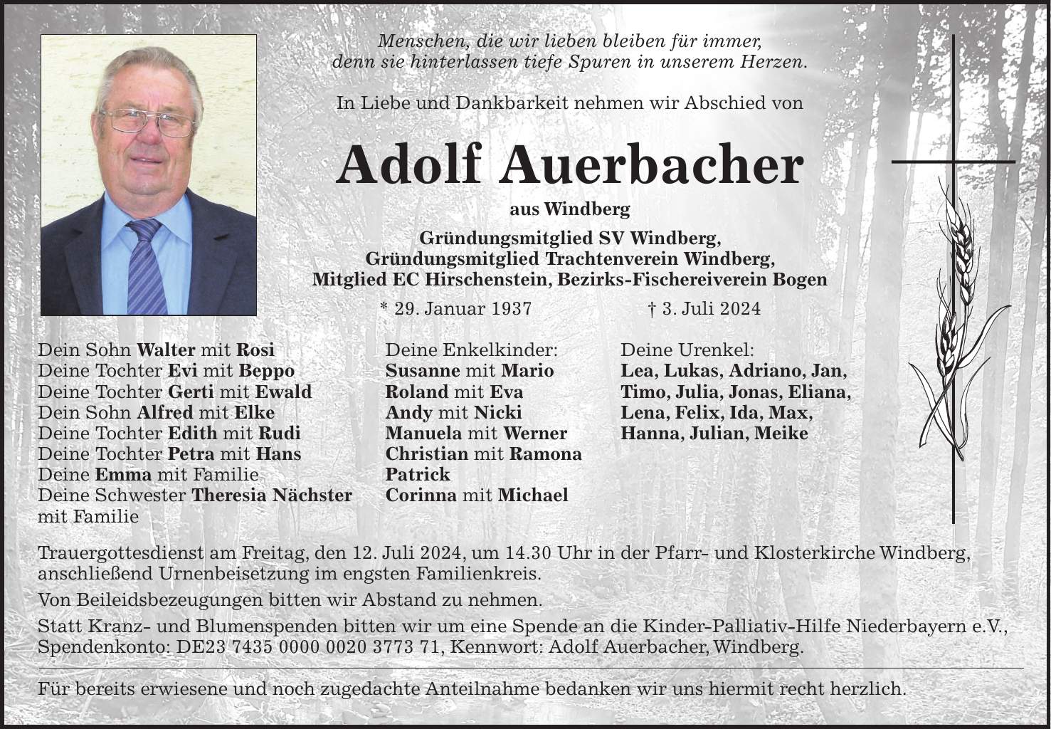 Menschen, die wir lieben bleiben für immer, denn sie hinterlassen tiefe Spuren in unserem Herzen. In Liebe und Dankbarkeit nehmen wir Abschied von Adolf Auerbacher aus Windberg Gründungsmitglied SV Windberg, Gründungsmitglied Trachtenverein Windberg, Mitglied EC Hirschenstein, Bezirks-Fischereiverein Bogen * 29. Januar 1937 + 3. Juli 2024 Dein Sohn Walter mit Rosi Deine Enkelkinder: Deine Urenkel: Deine Tochter Evi mit Beppo Susanne mit Mario Lea, Lukas, Adriano, Jan, Deine Tochter Gerti mit Ewald Roland mit Eva Timo, Julia, Jonas, Eliana, Dein Sohn Alfred mit Elke Andy mit Nicki Lena, Felix, Ida, Max, Deine Tochter Edith mit Rudi Manuela mit Werner Hanna, Julian, Meike Deine Tochter Petra mit Hans Christian mit Ramona Deine Emma mit Familie Patrick Deine Schwester Theresia Nächster Corinna mit Michael mit Familie Trauergottesdienst am Freitag, den 12. Juli 2024, um 14.30 Uhr in der Pfarr- und Klosterkirche Windberg, anschließend Urnenbeisetzung im engsten Familienkreis. Von Beileidsbezeugungen bitten wir Abstand zu nehmen. Statt Kranz- und Blumenspenden bitten wir um eine Spende an die Kinder-Palliativ-Hilfe Niederbayern e.V., Spendenkonto: DE***, Kennwort: Adolf Auerbacher, Windberg. Für bereits erwiesene und noch zugedachte Anteilnahme bedanken wir uns hiermit recht herzlich.