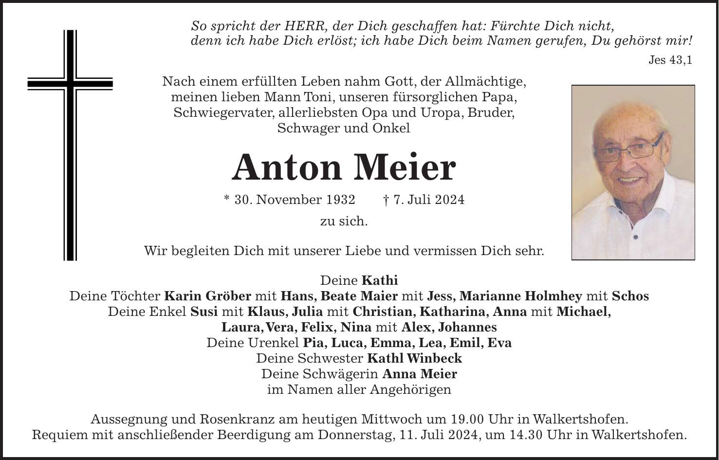 So spricht der HERR, der Dich geschaffen hat: Fürchte Dich nicht, denn ich habe Dich erlöst; ich habe Dich beim Namen gerufen, Du gehörst mir! Jes 43,1 Nach einem erfüllten Leben nahm Gott, der Allmächtige, meinen lieben Mann Toni, unseren fürsorglichen Papa, Schwiegervater, allerliebsten Opa und Uropa, Bruder, Schwager und Onkel Anton Meier * 30. November 1932 + 7. Juli 2024 zu sich. Wir begleiten Dich mit unserer Liebe und vermissen Dich sehr. Deine Kathi Deine Töchter Karin Gröber mit Hans, Beate Maier mit Jess, Marianne Holmhey mit Schos Deine Enkel Susi mit Klaus, Julia mit Christian, Katharina, Anna mit Michael, Laura, Vera, Felix, Nina mit Alex, Johannes Deine Urenkel Pia, Luca, Emma, Lea, Emil, Eva Deine Schwester Kathl Winbeck Deine Schwägerin Anna Meier im Namen aller Angehörigen Aussegnung und Rosenkranz am heutigen Mittwoch um 19.00 Uhr in Walkertshofen. Requiem mit anschließender Beerdigung am Donnerstag, 11. Juli 2024, um 14.30 Uhr in Walkertshofen.