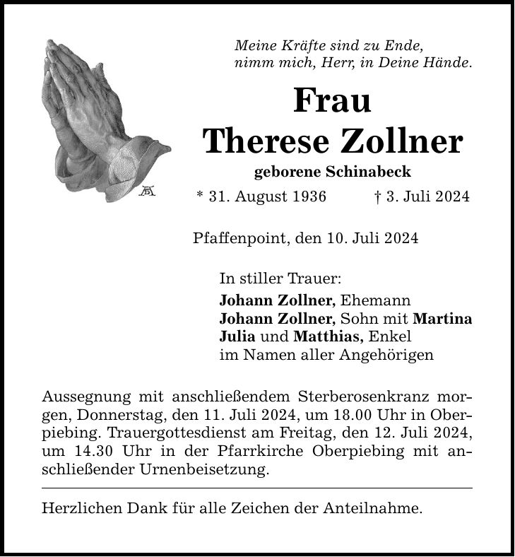 Meine Kräfte sind zu Ende,nimm mich, Herr, in Deine Hände.FrauTherese Zollnergeborene Schinabeck* 31. August 1936 3. Juli 2024Pfaffenpoint, den 10. Juli 2024In stiller Trauer:Johann Zollner, EhemannJohann Zollner, Sohn mit MartinaJulia und Matthias, Enkelim Namen aller AngehörigenAussegnung mit anschließendem Sterberosenkranz morgen, Donnerstag, den 11. Juli 2024, um 18.00 Uhr in Oberpiebing. Trauergottesdienst am Freitag, den 12. Juli 2024, um 14.30 Uhr in der Pfarrkirche Oberpiebing mit anschließender Urnenbeisetzung.Herzlichen Dank für alle Zeichen der Anteilnahme.