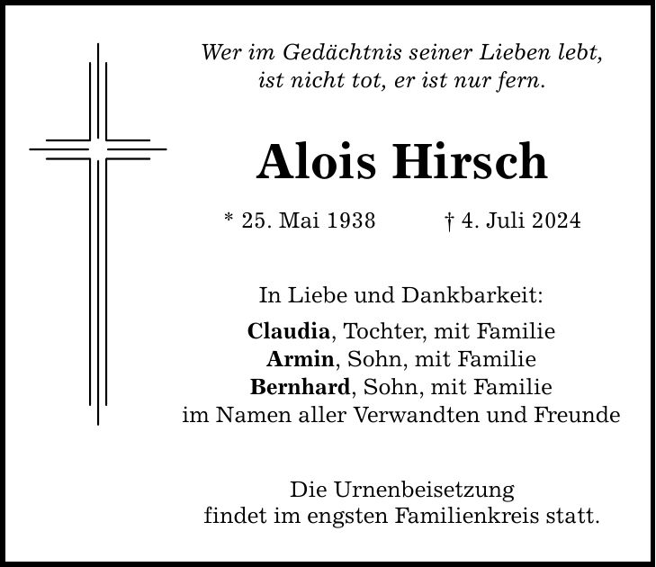 Wer im Gedächtnis seiner Lieben lebt, ist nicht tot, er ist nur fern. Alois Hirsch * 25. Mai 1938 4. Juli 2024 In Liebe und Dankbarkeit: Claudia, Tochter, mit Familie Armin, Sohn, mit Familie Bernhard, Sohn, mit Familie im Namen aller Verwandten und Freunde Die Urnenbeisetzung findet im engsten Familienkreis statt.