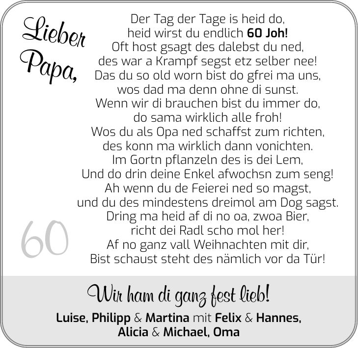 Lieber Papa, 60 Der Tag der Tage is heid do, heid wirst du endlich 60 Joh! Oft host gsagt des dalebst du ned, des war a Krampf segst etz selber nee! Das du so old worn bist do gfrei ma uns, wos dad ma denn ohne di sunst. Wenn wir di brauchen bist du immer do, do sama wirklich alle froh! Wos du als Opa ned schaffst zum richten, des konn ma wirklich dann vonichten. Im Gortn pflanzeln des is dei Lem, Und do drin deine Enkel afwochsn zum seng! Ah wenn du de Feierei ned so magst, und du des mindestens dreimol am Dog sagst. Dring ma heid af di no oa, zwoa Bier, richt dei Radl scho mol her! Af no ganz vall Weihnachten mit dir, Bist schaust steht des nämlich vor da Tür! Wir ham di ganz fest lieb! Luise, Philipp & Martina mit Felix & Hannes, Alicia & Michael, Oma