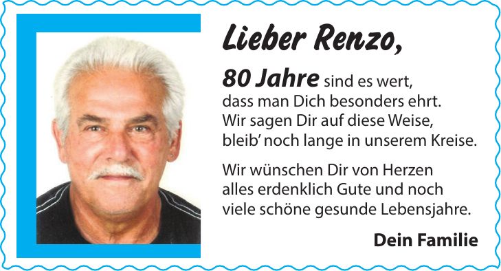 Lieber Renzo, 80 Jahre sind es wert, dass man Dich besonders ehrt. Wir sagen Dir auf diese Weise, bleib noch lange in unserem Kreise. Wir wünschen Dir von Herzen alles erdenklich Gute und noch viele schöne gesunde Lebensjahre. Dein Familie