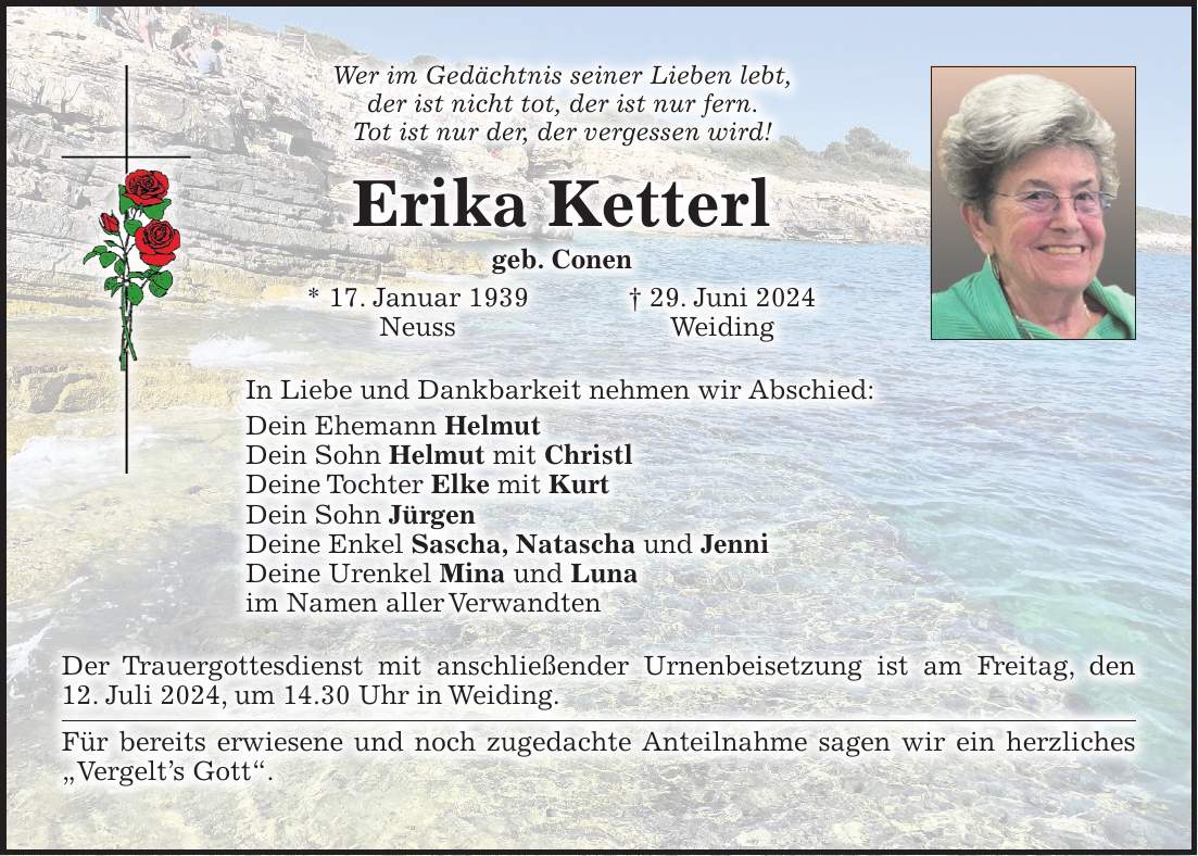 Wer im Gedächtnis seiner Lieben lebt, der ist nicht tot, der ist nur fern. Tot ist nur der, der vergessen wird! Erika Ketterl geb. Conen * 17. Januar 1939 + 29. Juni 2024 Neuss Weiding In Liebe und Dankbarkeit nehmen wir Abschied: Dein Ehemann Helmut Dein Sohn Helmut mit Christl Deine Tochter Elke mit Kurt Dein Sohn Jürgen Deine Enkel Sascha, Natascha und Jenni Deine Urenkel Mina und Luna im Namen aller Verwandten Der Trauergottesdienst mit anschließender Urnenbeisetzung ist am Freitag, den 12. Juli 2024, um 14.30 Uhr in Weiding. Für bereits erwiesene und noch zugedachte Anteilnahme sagen wir ein herzliches 'Vergelts Gott'.