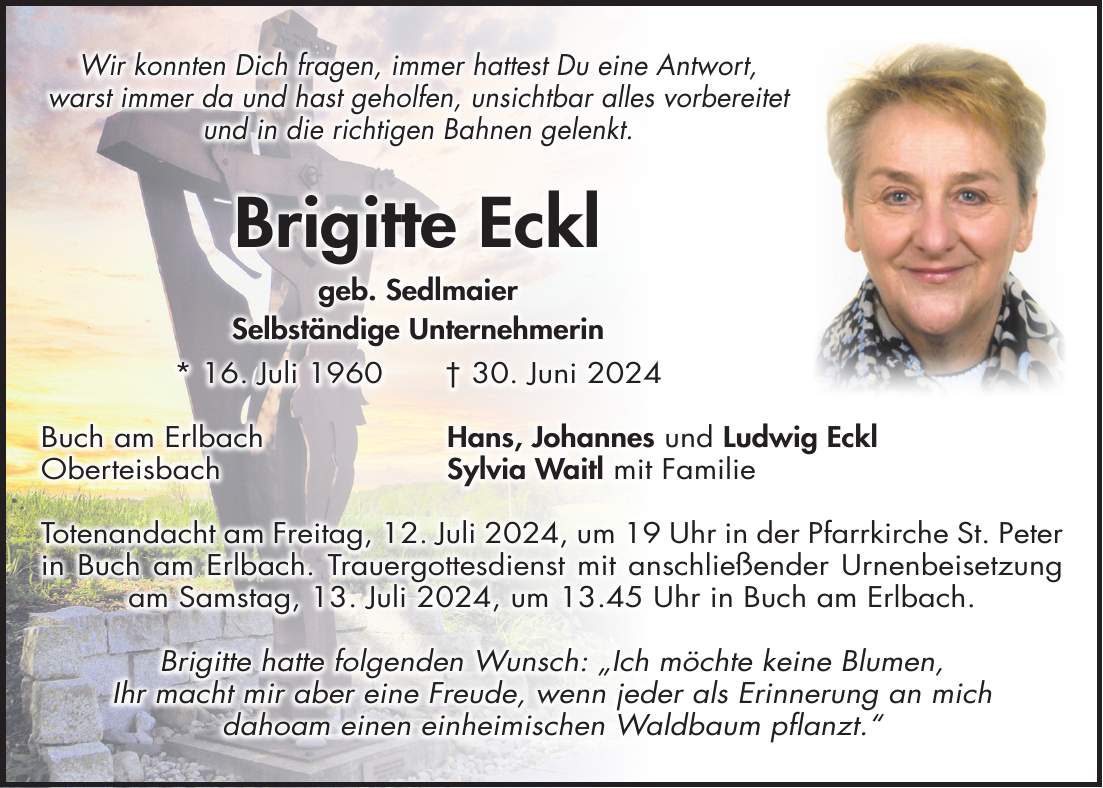 Wir konnten Dich fragen, immer hattest Du eine Antwort, warst immer da und hast geholfen, unsichtbar alles vorbereitet und in die richtigen Bahnen gelenkt. Brigitte Eckl geb. Sedlmaier Selbständige Unternehmerin * 16. Juli 1960 + 30. Juni 2024 Buch am Erlbach Hans, Johannes und Ludwig Eckl Oberteisbach Sylvia Waitl mit Familie Totenandacht am Freitag, 12. Juli 2024, um 19 Uhr in der Pfarrkirche St. Peter in Buch am Erlbach. Trauergottesdienst mit anschließender Urnenbeisetzung am Samstag, 13. Juli 2024, um 13.45 Uhr in Buch am Erlbach. Brigitte hatte folgenden Wunsch: 'Ich möchte keine Blumen, Ihr macht mir aber eine Freude, wenn jeder als Erinnerung an mich dahoam einen einheimischen Waldbaum pflanzt.'