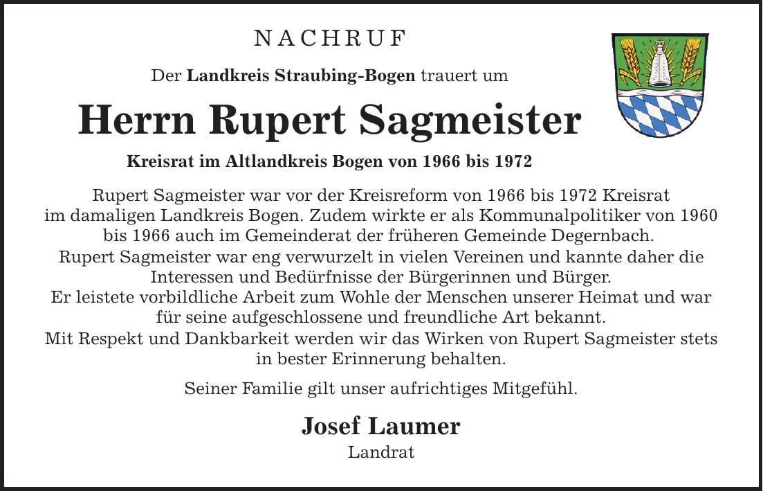 NACHRUF Der Landkreis Straubing-Bogen trauert um Herrn Rupert Sagmeister Kreisrat im Altlandkreis Bogen von 1966 bis 1972 Rupert Sagmeister war vor der Kreisreform von 1966 bis 1972 Kreisrat im damaligen Landkreis Bogen. Zudem wirkte er als Kommunalpolitiker von 1960 bis 1966 auch im Gemeinderat der früheren Gemeinde Degernbach. Rupert Sagmeister war eng verwurzelt in vielen Vereinen und kannte daher die Interessen und Bedürfnisse der Bürgerinnen und Bürger. Er leistete vorbildliche Arbeit zum Wohle der Menschen unserer Heimat und war für seine aufgeschlossene und freundliche Art bekannt. Mit Respekt und Dankbarkeit werden wir das Wirken von Rupert Sagmeister stets in bester Erinnerung behalten. Seiner Familie gilt unser aufrichtiges Mitgefühl. Josef Laumer Landrat