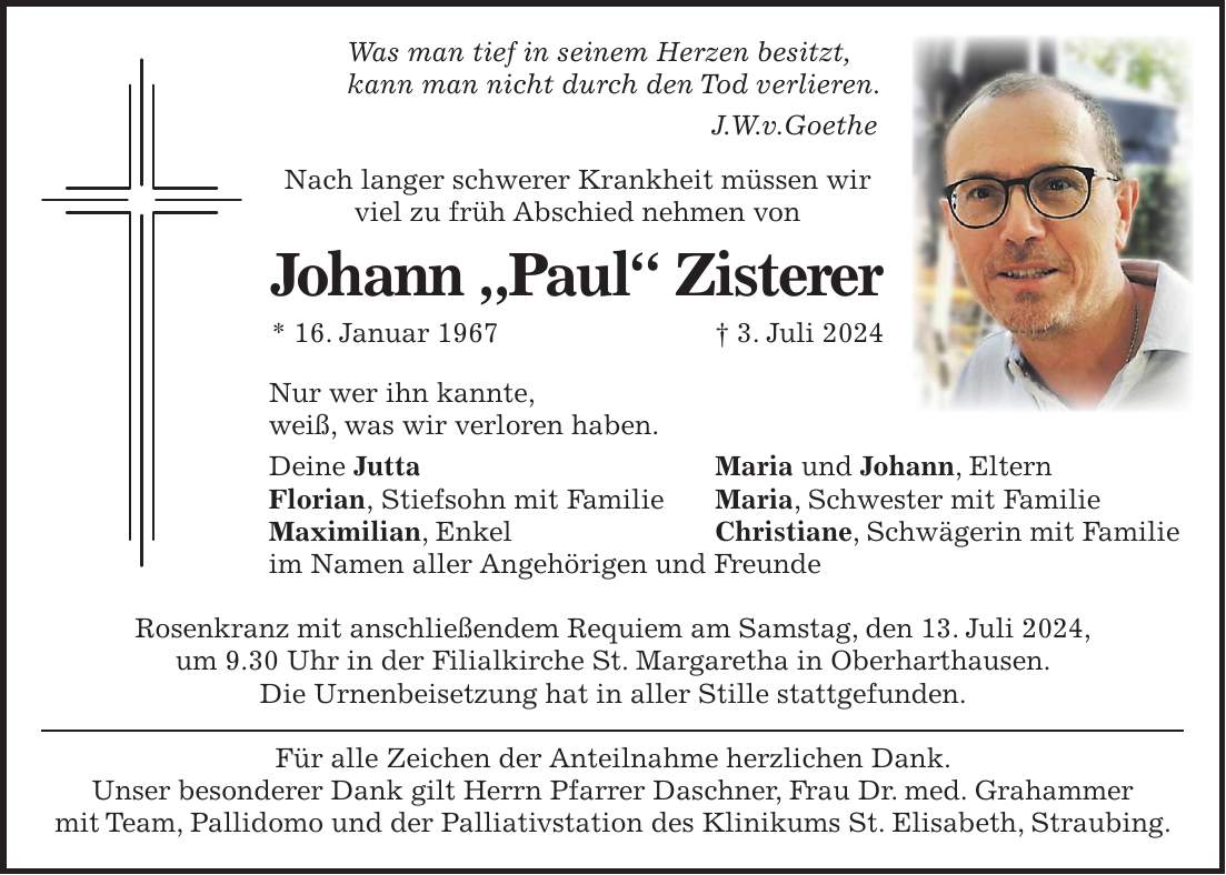 Was man tief in seinem Herzen besitzt, kann man nicht durch den Tod verlieren. J.W.v.Goethe Nach langer schwerer Krankheit müssen wir viel zu früh Abschied nehmen von Johann 'Paul' Zisterer * 16. Januar 1967 + 3. Juli 2024 Nur wer ihn kannte, weiß, was wir verloren haben. Deine Jutta Florian, Stiefsohn mit Familie Maximilian, Enkel im Namen aller Angehörigen und Freunde Rosenkranz mit anschließendem Requiem am Samstag, den 13. Juli 2024, um 9.30 Uhr in der Filialkirche St. Margaretha in Oberharthausen. Die Urnenbeisetzung hat in aller Stille stattgefunden. Für alle Zeichen der Anteilnahme herzlichen Dank. Unser besonderer Dank gilt Herrn Pfarrer Daschner, Frau Dr. med. Grahammer mit Team, Pallidomo und der Palliativstation des Klinikums St. Elisabeth, Straubing.Maria und Johann, Eltern Maria, Schwester mit Familie Christiane, Schwägerin mit Familie