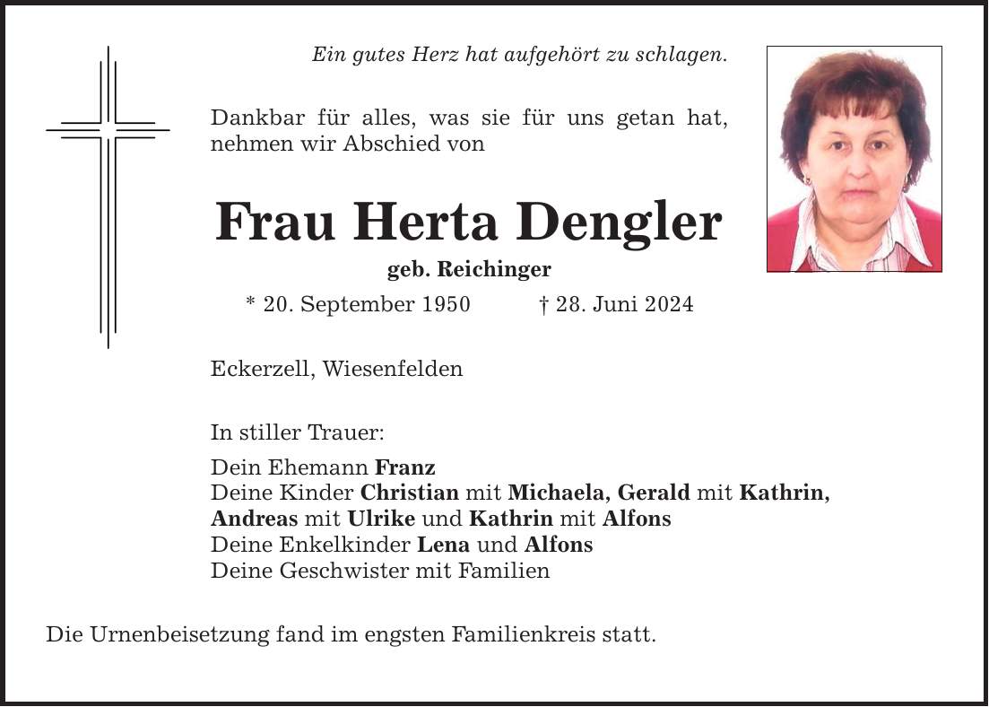 Ein gutes Herz hat aufgehört zu schlagen. Dankbar für alles, was sie für uns getan hat, nehmen wir Abschied von Frau Herta Dengler geb. Reichinger * 20. September ***. Juni 2024 Eckerzell, Wiesenfelden In stiller Trauer: Dein Ehemann Franz Deine Kinder Christian mit Michaela, Gerald mit Kathrin, Andreas mit Ulrike und Kathrin mit Alfons Deine Enkelkinder Lena und Alfons Deine Geschwister mit Familien Die Urnenbeisetzung fand im engsten Familienkreis statt.