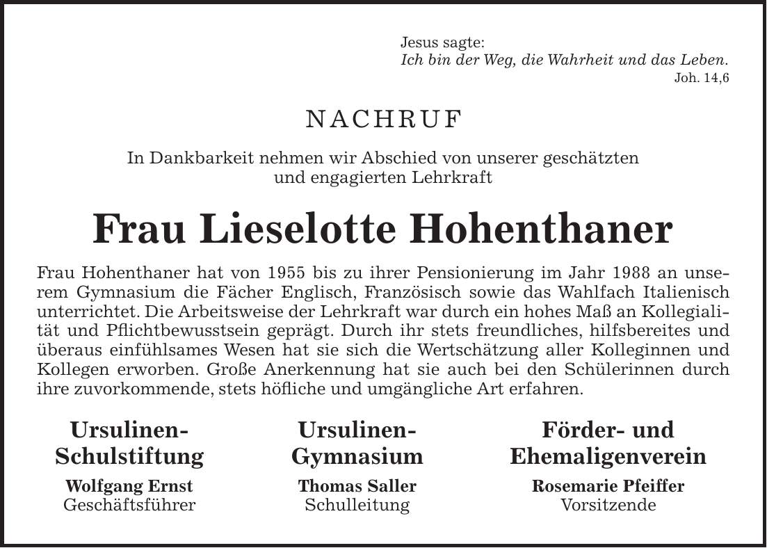 Jesus sagte: Ich bin der Weg, die Wahrheit und das Leben. Joh. 14,6 NACHRUF In Dankbarkeit nehmen wir Abschied von unserer geschätzten und engagierten Lehrkraft Frau Lieselotte Hohenthaner Frau Hohenthaner hat von 1955 bis zu ihrer Pensionierung im Jahr 1988 an unserem Gymnasium die Fächer Englisch, Französisch sowie das Wahlfach Italienisch unterrichtet. Die Arbeitsweise der Lehrkraft war durch ein hohes Maß an Kollegialität und Pflichtbewusstsein geprägt. Durch ihr stets freundliches, hilfsbereites und überaus einfühlsames Wesen hat sie sich die Wertschätzung aller Kolleginnen und Kollegen erworben. Große Anerkennung hat sie auch bei den Schülerinnen durch ihre zuvorkommende, stets höfliche und umgängliche Art erfahren. Ursulinen- Ursulinen- Förder- und Schulstiftung Gymnasium Ehemaligenverein Wolfgang Ernst Thomas Saller Rosemarie Pfeiffer Geschäftsführer Schulleitung Vorsitzende