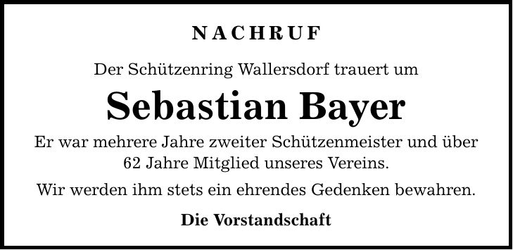 NACHRUF Der Schützenring Wallersdorf trauert um Sebastian Bayer Er war mehrere Jahre zweiter Schützenmeister und über 62 Jahre Mitglied unseres Vereins. Wir werden ihm stets ein ehrendes Gedenken bewahren. Die Vorstandschaft