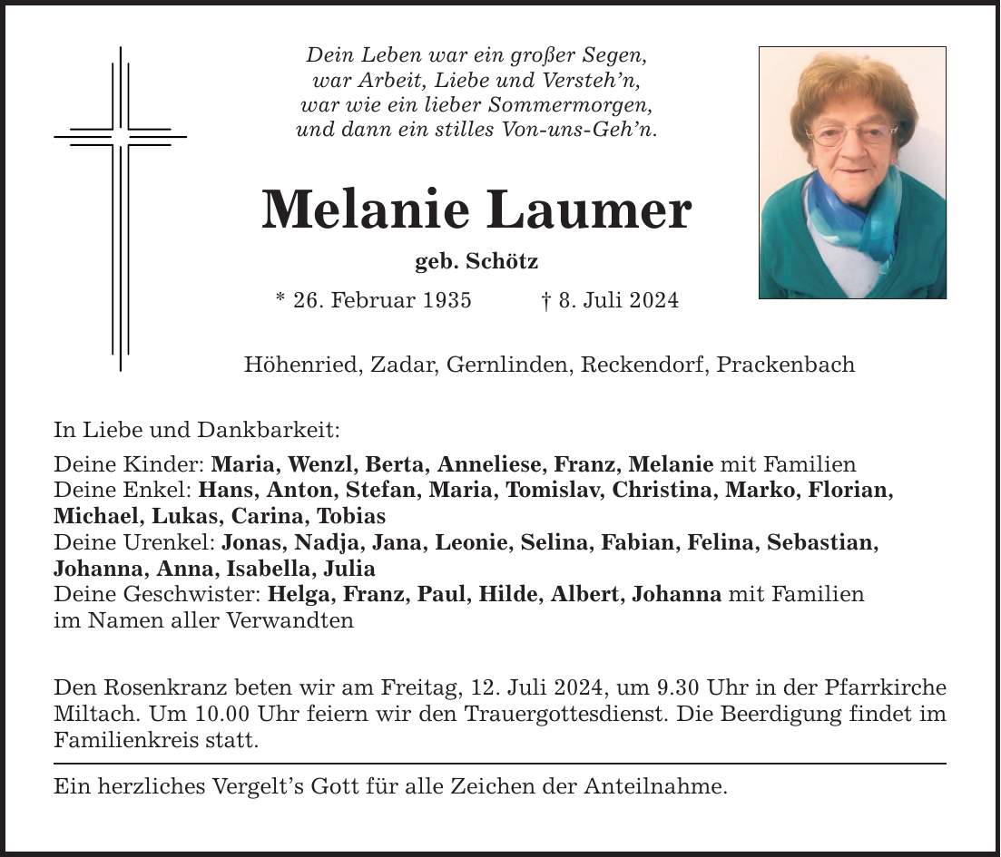 In Liebe und Dankbarkeit: Dein Leben war ein großer Segen, war Arbeit, Liebe und Verstehn, war wie ein lieber Sommermorgen, und dann ein stilles Von-uns-Gehn. Melanie Laumer geb. Schötz * 26. Februar 1935 8. Juli 2024 Höhenried, Zadar, Gernlinden, Reckendorf, Prackenbach Deine Kinder: Maria, Wenzl, Berta, Anneliese, Franz, Melanie mit Familien Deine Enkel: Hans, Anton, Stefan, Maria, Tomislav, Christina, Marko, Florian, Michael, Lukas, Carina, Tobias Deine Urenkel: Jonas, Nadja, Jana, Leonie, Selina, Fabian, Felina, Sebastian, Johanna, Anna, Isabella, Julia Deine Geschwister: Helga, Franz, Paul, Hilde, Albert, Johanna mit Familien im Namen aller Verwandten Den Rosenkranz beten wir am Freitag, 12. Juli 2024, um 9.30 Uhr in der Pfarrkirche Miltach. Um 10.00 Uhr feiern wir den Trauergottesdienst. Die Beerdigung findet im Familienkreis statt. Ein herzliches Vergelts Gott für alle Zeichen der Anteilnahme.