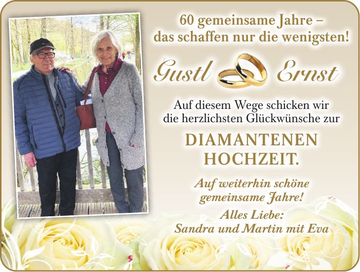 60 gemeinsame Jahre - das schaffen nur die wenigsten! Gustl & Ernst Auf diesem Wege schicken wir die herzlichsten Glückwünsche zur Diamantenen Hochzeit. 60 gemeinsame Jahre - das schaffen nur die wenigsten!Gustl ErnstAuf weiterhin schöne gemeinsame Jahre! Alles Liebe: Sandra und Martin mit EvaAuf diesem Wege schicken wir die herzlichsten Glückwünsche zur Diamantenen Hochzeit.