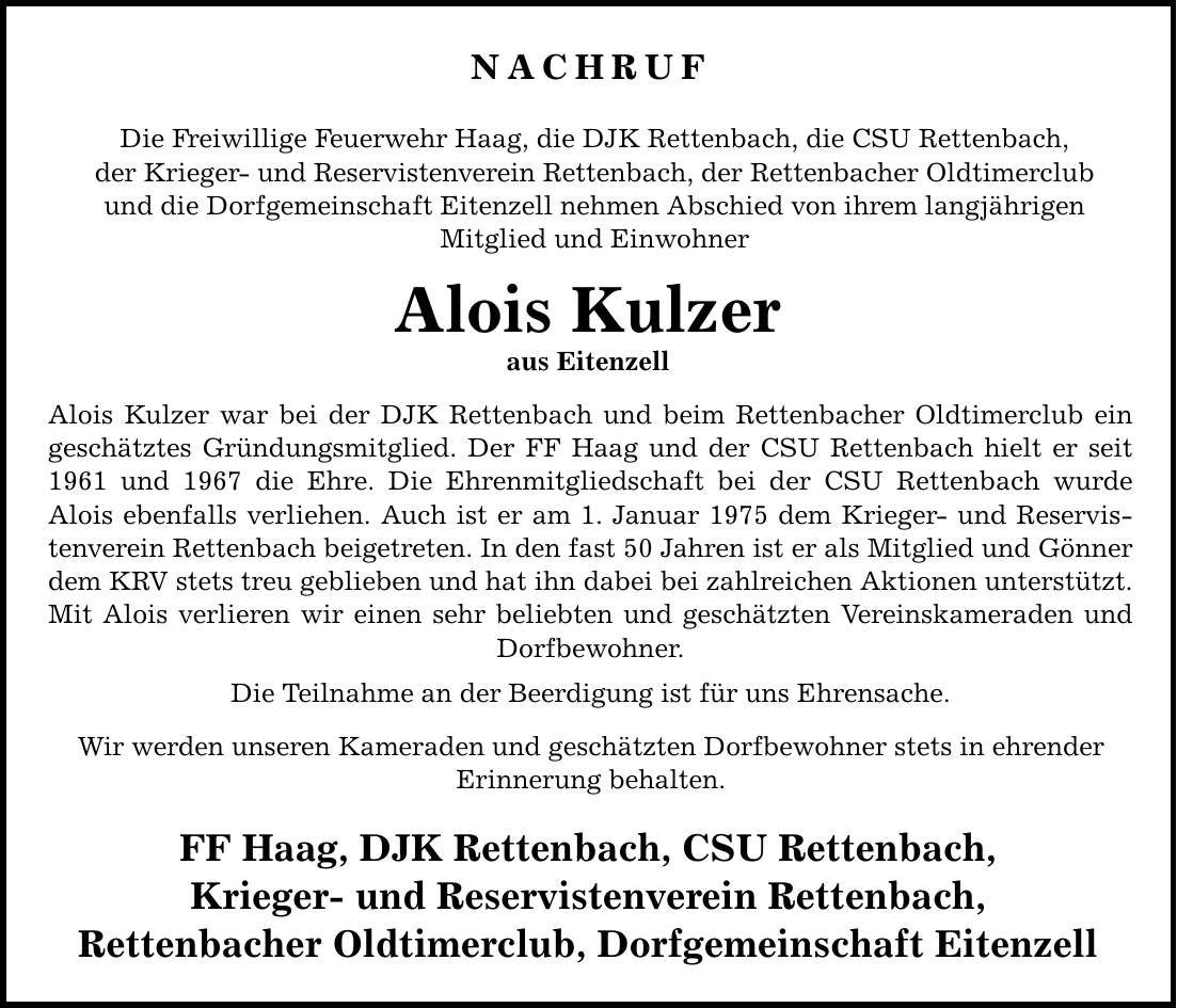 NACHRUF Die Freiwillige Feuerwehr Haag, die DJK Rettenbach, die CSU Rettenbach, der Krieger- und Reservistenverein Rettenbach, der Rettenbacher Oldtimerclub und die Dorfgemeinschaft Eitenzell nehmen Abschied von ihrem langjährigen Mitglied und Einwohner Alois Kulzer aus Eitenzell Alois Kulzer war bei der DJK Rettenbach und beim Rettenbacher Oldtimerclub ein geschätztes Gründungsmitglied. Der FF Haag und der CSU Rettenbach hielt er seit 1961 und 1967 die Ehre. Die Ehrenmitgliedschaft bei der CSU Rettenbach wurde Alois ebenfalls verliehen. Auch ist er am 1. Januar 1975 dem Krieger- und Reservistenverein Rettenbach beigetreten. In den fast 50 Jahren ist er als Mitglied und Gönner dem KRV stets treu geblieben und hat ihn dabei bei zahlreichen Aktionen unterstützt. Mit Alois verlieren wir einen sehr beliebten und geschätzten Vereinskameraden und Dorfbewohner. Die Teilnahme an der Beerdigung ist für uns Ehrensache. Wir werden unseren Kameraden und geschätzten Dorfbewohner stets in ehrender Erinnerung behalten. FF Haag, DJK Rettenbach, CSU Rettenbach, Krieger- und Reservistenverein Rettenbach, Rettenbacher Oldtimerclub, Dorfgemeinschaft Eitenzell