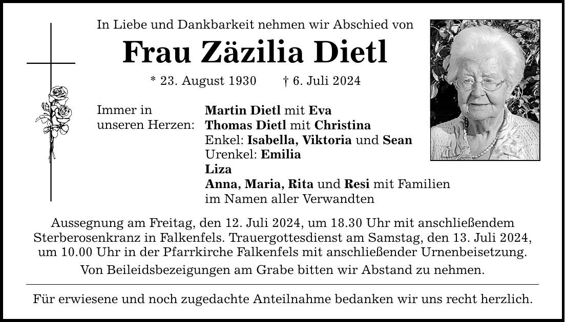 In Liebe und Dankbarkeit nehmen wir Abschied von Frau Zäzilia Dietl * 23. August 1930  6. Juli 2024 Immer in unseren Herzen: Martin Dietl mit Eva Thomas Dietl mit Christina Enkel: Isabella, Viktoria und Sean Urenkel: Emilia Liza Anna, Maria, Rita und Resi mit Familien im Namen aller Verwandten Aussegnung am Freitag, den 12. Juli 2024, um 18.30 Uhr mit anschließendem Sterberosenkranz in Falkenfels. Trauergottesdienst am Samstag, den 13. Juli 2024, um 10.00 Uhr in der Pfarrkirche Falkenfels mit anschließender Urnenbeisetzung. Von Beileidsbezeigungen am Grabe bitten wir Abstand zu nehmen. Für erwiesene und noch zugedachte Anteilnahme bedanken wir uns recht herzlich.