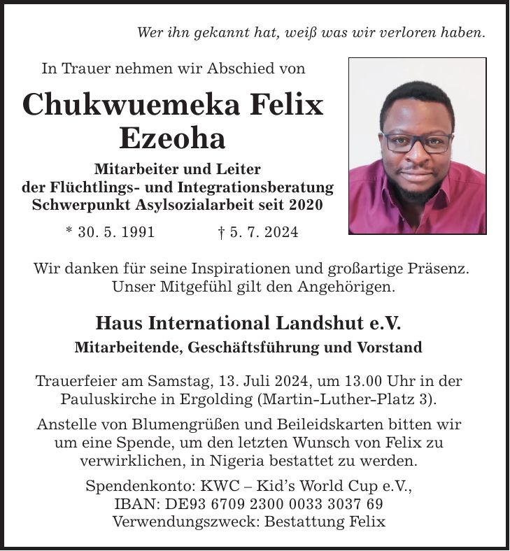 Wer ihn gekannt hat, weiß was wir verloren haben. In Trauer nehmen wir Abschied von Chukwuemeka Felix Ezeoha Mitarbeiter und Leiter der Flüchtlings- und Integrationsberatung Schwerpunkt Asylsozialarbeit seit 2020 * 30. 5. 1991 5. 7. 2024 Wir danken für seine Inspirationen und großartige Präsenz. Unser Mitgefühl gilt den Angehörigen. Haus International Landshut e.V. Mitarbeitende, Geschäftsführung und Vorstand Trauerfeier am Samstag, 13. Juli 2024, um 13.00 Uhr in der Pauluskirche in Ergolding (Martin-Luther-Platz 3). Anstelle von Blumengrüßen und Beileidskarten bitten wir um eine Spende, um den letzten Wunsch von Felix zu verwirklichen, in Nigeria bestattet zu werden. Spendenkonto: KWC  Kids World Cup e.V., IBAN: DE*** Verwendungszweck: Bestattung Felix