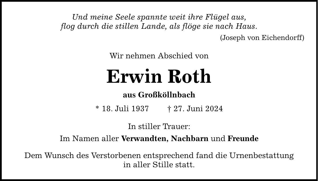 Und meine Seele spannte weit ihre Flügel aus, flog durch die stillen Lande, als flöge sie nach Haus. (Joseph von Eichendorff) Wir nehmen Abschied von Erwin Roth aus Großköllnbach * 18. Juli ***. Juni 2024 In stiller Trauer: Im Namen aller Verwandten, Nachbarn und Freunde Dem Wunsch des Verstorbenen entsprechend fand die Urnenbestattung in aller Stille statt.