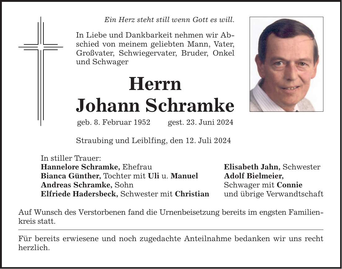 Ein Herz steht still wenn Gott es will. In Liebe und Dankbarkeit nehmen wir Abschied von meinem geliebten Mann, Vater, Großvater, Schwiegervater, Bruder, Onkel und Schwager Herrn Johann Schramke geb. 8. Februar 1952 gest. 23. Juni 2024 Straubing und Leiblfing, den 12. Juli 2024 In stiller Trauer: Hannelore Schramke, Ehefrau Elisabeth Jahn, Schwester Bianca Günther, Tochter mit Uli u. Manuel Adolf Bielmeier, Andreas Schramke, Sohn Schwager mit Connie Elfriede Hadersbeck, Schwester mit Christian und übrige Verwandtschaft Auf Wunsch des Verstorbenen fand die Urnenbeisetzung bereits im engsten Familienkreis statt. Für bereits erwiesene und noch zugedachte Anteilnahme bedanken wir uns recht herzlich.