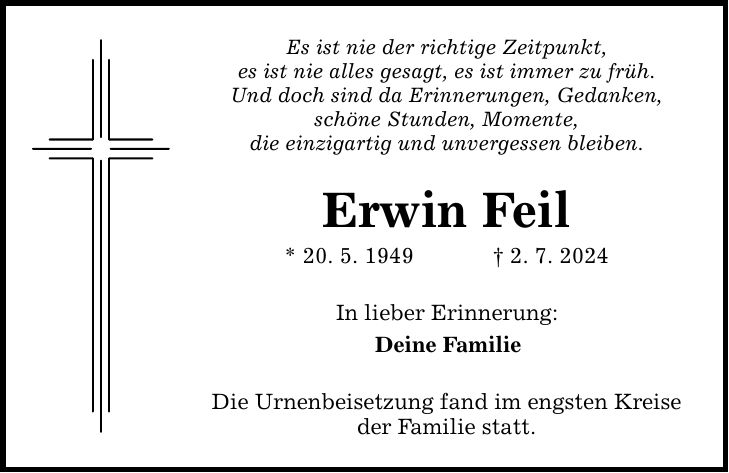 Es ist nie der richtige Zeitpunkt, es ist nie alles gesagt, es ist immer zu früh. Und doch sind da Erinnerungen, Gedanken, schöne Stunden, Momente, die einzigartig und unvergessen bleiben. Erwin Feil * 20. 5. 1949   2. 7. 2024 In lieber Erinnerung: Deine Familie Die Urnenbeisetzung fand im engsten Kreise der Familie statt.