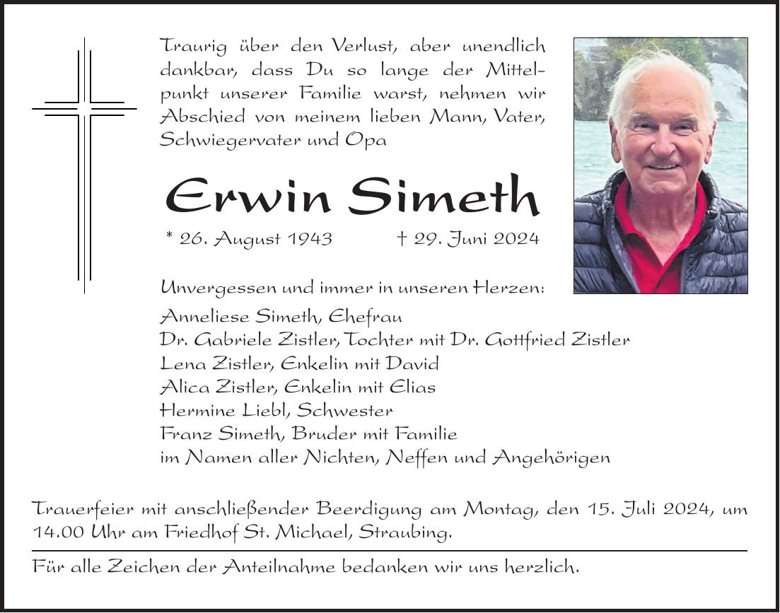 Traurig über den Verlust, aber unendlich dankbar, dass Du so lange der Mittelpunkt unserer Familie warst, nehmen wir Abschied von meinem lieben Mann, Vater, Schwiegervater und Opa Erwin Simeth * 26. August 1943 + 29. Juni 2024 Unvergessen und immer in unseren Herzen: Anneliese Simeth, Ehefrau Dr. Gabriele Zistler, Tochter mit Dr. Gottfried Zistler Lena Zistler, Enkelin mit David Alica Zistler, Enkelin mit Elias Hermine Liebl, Schwester Franz Simeth, Bruder mit Familie im Namen aller Nichten, Neffen und Angehörigen Trauerfeier mit anschließender Beerdigung am Montag, den 15. Juli 2024, um 14.00 Uhr am Friedhof St. Michael, Straubing. Für alle Zeichen der Anteilnahme bedanken wir uns herzlich.