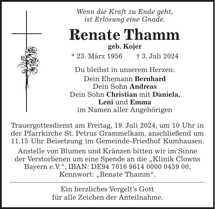 Wenn die Kraft zu Ende geht, ist Erlösung eine Gnade. Renate Thamm geb. Kojer * 23. März 1956 + 3. Juli 2024 Du bleibst in unserem Herzen: Dein Ehemann Bernhard Dein Sohn Andreas Dein Sohn Christian mit Daniela, Leni und Emma im Namen aller Angehörigen Trauergottesdienst am Freitag, 19. Juli 2024, um 10 Uhr in der Pfarrkirche St. Petrus Grammelkam, anschließend um 11.15 Uhr Beisetzung im Gemeinde-Friedhof Kumhausen. Anstelle von Blumen und Kränzen bitten wir im Sinne der Verstorbenen um eine Spende an die 'Klinik Clowns Bayern e.V.', IBAN: DE***, Kennwort: 'Renate Thamm'. Ein herzliches Vergelts Gott für alle Zeichen der Anteilnahme.