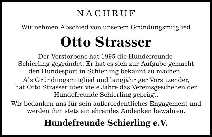 NACHRUF Wir nehmen Abschied von unserem Gründungsmitglied Otto Strasser Der Verstorbene hat 1995 die Hundefreunde Schierling gegründet. Er hat es sich zur Aufgabe gemacht den Hundesport in Schierling bekannt zu machen. Als Gründungsmitglied und langjähriger Vorsitzender, hat Otto Strasser über viele Jahre das Vereinsgeschehen der Hundefreunde Schierling geprägt. Wir bedanken uns für sein außerordentliches Engagement und werden ihm stets ein ehrendes Andenken bewahren. Hundefreunde Schierling e.V.