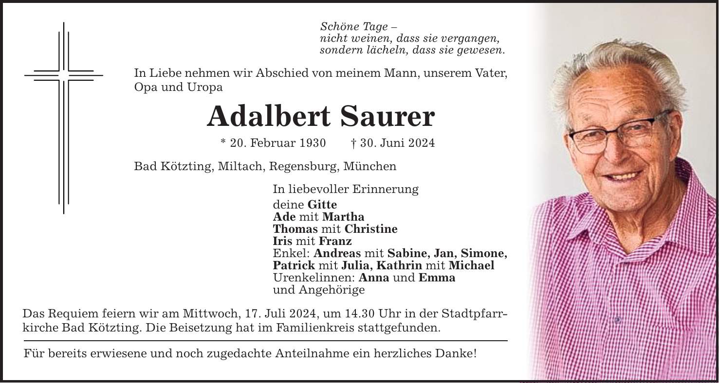 Schöne Tage  nicht weinen, dass sie vergangen,sondern lächeln, dass sie gewesen.In Liebe nehmen wir Abschied von meinem Mann, unserem Vater, Opa und UropaAdalbert Saurer* 20. Februar ***. Juni 2024Bad Kötzting, Miltach, Regensburg, MünchenDas Requiem feiern wir am Mittwoch, 17. Juli 2024, um 14.30 Uhr in der Stadtpfarrkirche Bad Kötzting. Die Beisetzung hat im Familienkreis stattgefunden.Für bereits erwiesene und noch zugedachte Anteilnahme ein herzliches Danke!In liebevoller Erinnerungdeine GitteAde mit MarthaThomas mit ChristineIris mit FranzEnkel: Andreas mit Sabine, Jan, Simone,Patrick mit Julia, Kathrin mit MichaelUrenkelinnen: Anna und Emmaund Angehörige