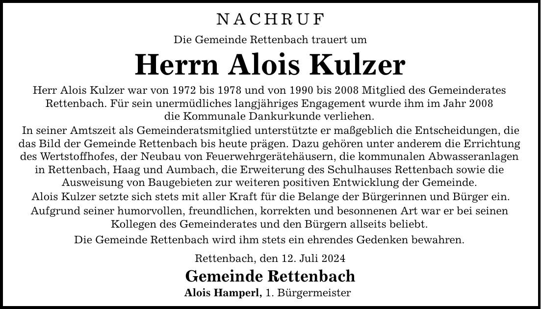 NACHRUF Die Gemeinde Rettenbach trauert um Herrn Alois Kulzer Herr Alois Kulzer war von 1972 bis 1978 und von 1990 bis 2008 Mitglied des Gemeinderates Rettenbach. Für sein unermüdliches langjähriges Engagement wurde ihm im Jahr 2008 die Kommunale Dankurkunde verliehen. In seiner Amtszeit als Gemeinderatsmitglied unterstützte er maßgeblich die Entscheidungen, die das Bild der Gemeinde Rettenbach bis heute prägen. Dazu gehören unter anderem die Errichtung des Wertstoffhofes, der Neubau von Feuerwehrgerätehäusern, die kommunalen Abwasseranlagen in Rettenbach, Haag und Aumbach, die Erweiterung des Schulhauses Rettenbach sowie die Ausweisung von Baugebieten zur weiteren positiven Entwicklung der Gemeinde. Alois Kulzer setzte sich stets mit aller Kraft für die Belange der Bürgerinnen und Bürger ein. Aufgrund seiner humorvollen, freundlichen, korrekten und besonnenen Art war er bei seinen Kollegen des Gemeinderates und den Bürgern allseits beliebt. Die Gemeinde Rettenbach wird ihm stets ein ehrendes Gedenken bewahren. Rettenbach, den 12. Juli 2024 Gemeinde Rettenbach Alois Hamperl, 1. Bürgermeister