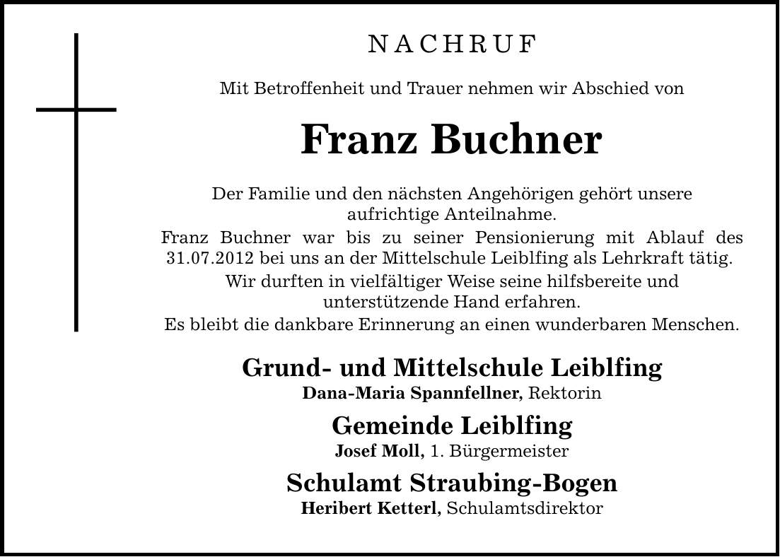 NachrufMit Betroffenheit und Trauer nehmen wir Abschied vonFranz BuchnerDer Familie und den nächsten Angehörigen gehört unsereaufrichtige Anteilnahme.Franz Buchner war bis zu seiner Pensionierung mit Ablauf des 31.07.2012 bei uns an der Mittelschule Leiblfing als Lehrkraft tätig. Wir durften in vielfältiger Weise seine hilfsbereite undunterstützende Hand erfahren.Es bleibt die dankbare Erinnerung an einen wunderbaren Menschen.Grund- und Mittelschule LeiblfingDana-Maria Spannfellner, RektorinGemeinde LeiblfingJosef Moll, 1. BürgermeisterSchulamt Straubing-BogenHeribert Ketterl, Schulamtsdirektor