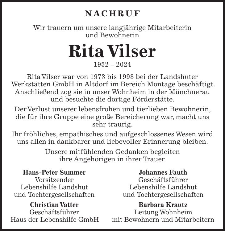 Nachruf Wir trauern um unsere langjährige Mitarbeiterin und Bewohnerin Rita Vilser *** Rita Vilser war von 1973 bis 1998 bei der Landshuter Werkstätten GmbH in Altdorf im Bereich Montage beschäftigt. Anschließend zog sie in unser Wohnheim in der Münchnerau und besuchte die dortige Förderstätte. Der Verlust unserer lebensfrohen und tierlieben Bewohnerin, die für ihre Gruppe eine große Bereicherung war, macht uns sehr traurig. Ihr fröhliches, empathisches und aufgeschlossenes Wesen wird uns allen in dankbarer und liebevoller Erinnerung bleiben. Unsere mitfühlenden Gedanken begleiten ihre Angehörigen in ihrer Trauer. Hans-Peter Summer Johannes Fauth Vorsitzender Geschäftsführer Lebenshilfe Landshut Lebenshilfe Landshut und Tochtergesellschaften und Tochtergesellschaften Christian Vatter Barbara Krautz Geschäftsführer Leitung Wohnheim Haus der Lebenshilfe GmbH mit Bewohnern und Mitarbeitern